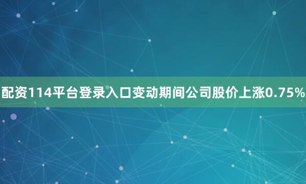 配资114平台登录入口变动期间公司股价上涨0.75%