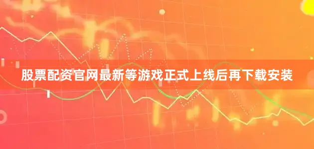 股票配资官网最新等游戏正式上线后再下载安装