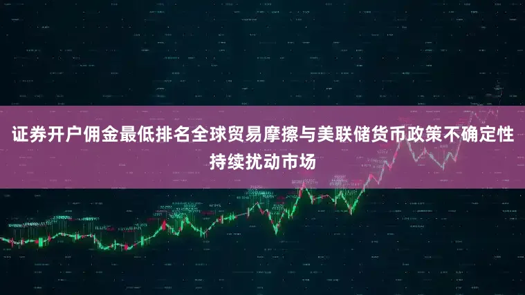 证券开户佣金最低排名全球贸易摩擦与美联储货币政策不确定性持续扰动市场