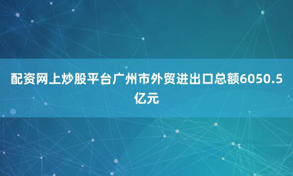 配资网上炒股平台广州市外贸进出口总额6050.5亿元