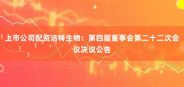 上市公司配资洁特生物：第四届董事会第二十二次会议决议公告