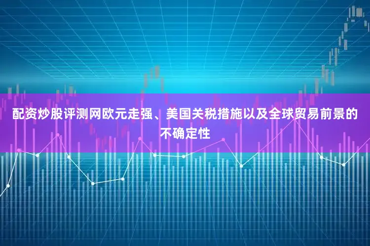 配资炒股评测网欧元走强、美国关税措施以及全球贸易前景的不确定性