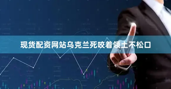现货配资网站乌克兰死咬着领土不松口
