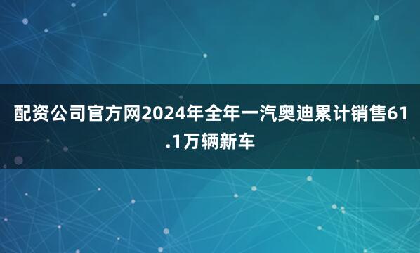配资公司官方网2024年全年一汽奥迪累计销售61.1万辆新车