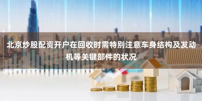 北京炒股配资开户在回收时需特别注意车身结构及发动机等关键部件的状况