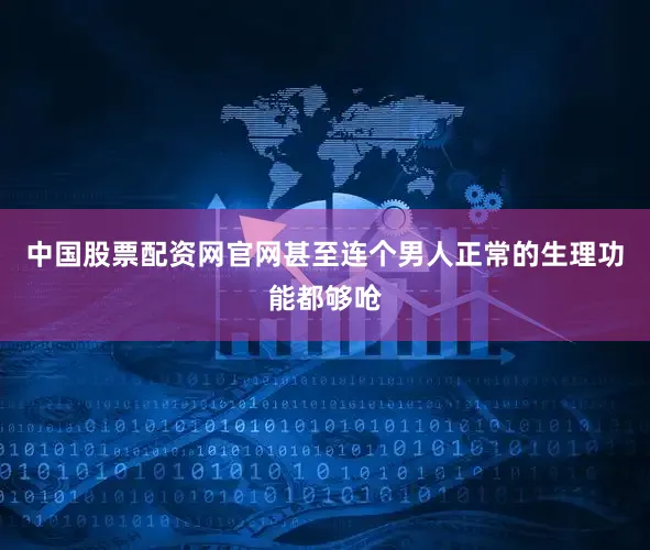 中国股票配资网官网甚至连个男人正常的生理功能都够呛