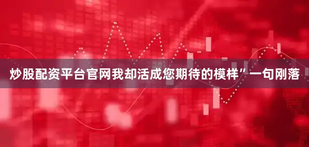 炒股配资平台官网我却活成您期待的模样”一句刚落