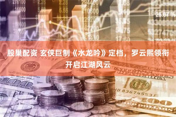 股巢配资 玄侠巨制《水龙吟》定档，罗云熙领衔开启江湖风云