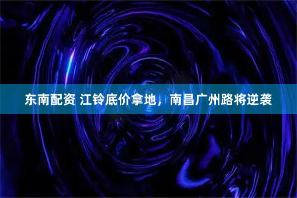 东南配资 江铃底价拿地，南昌广州路将逆袭