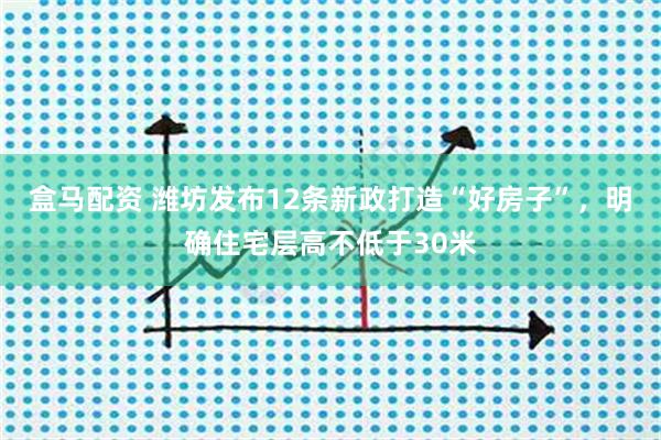 盒马配资 潍坊发布12条新政打造“好房子”，明确住宅层高不低于30米