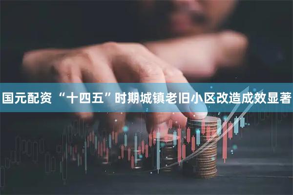 国元配资 “十四五”时期城镇老旧小区改造成效显著