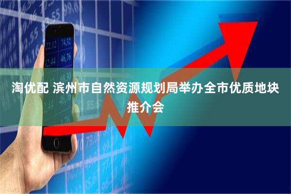 淘优配 滨州市自然资源规划局举办全市优质地块推介会