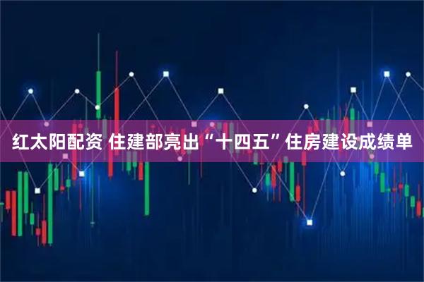 红太阳配资 住建部亮出“十四五”住房建设成绩单