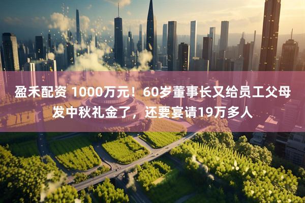 盈禾配资 1000万元！60岁董事长又给员工父母发中秋礼金了，还要宴请19万多人