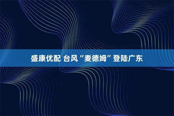 盛康优配 台风“麦德姆”登陆广东
