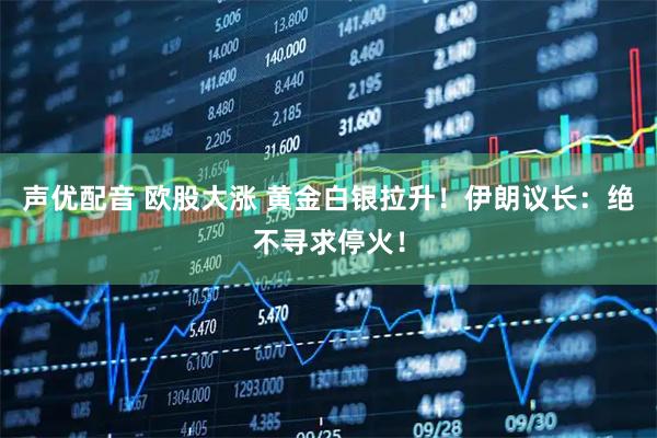 声优配音 欧股大涨 黄金白银拉升！伊朗议长：绝不寻求停火！