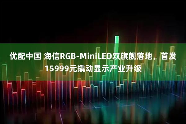 优配中国 海信RGB-MiniLED双旗舰落地，首发15999元撬动显示产业升级