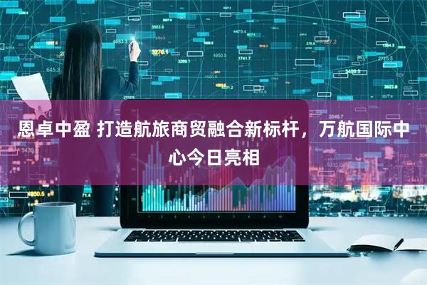恩卓中盈 打造航旅商贸融合新标杆，万航国际中心今日亮相