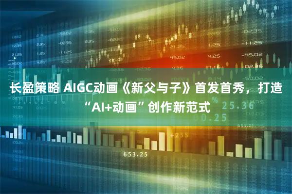 长盈策略 AIGC动画《新父与子》首发首秀，打造“AI+动画”创作新范式