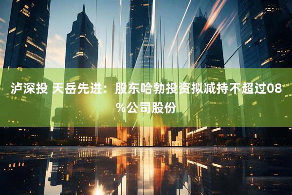 泸深投 天岳先进：股东哈勃投资拟减持不超过08%公司股份