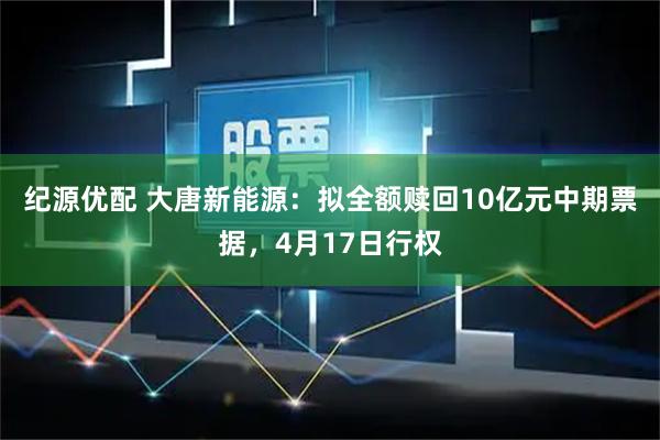 纪源优配 大唐新能源：拟全额赎回10亿元中期票据，4月17日行权