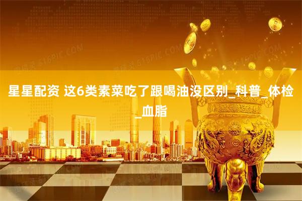 星星配资 这6类素菜吃了跟喝油没区别_科普_体检_血脂