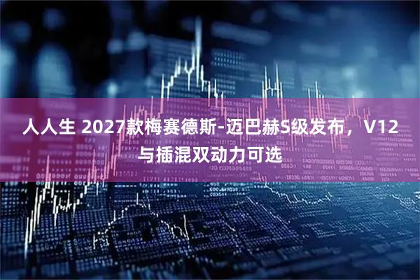 人人生 2027款梅赛德斯-迈巴赫S级发布，V12与插混双动力可选