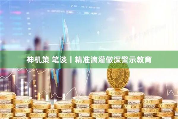 神机策 笔谈丨精准滴灌做深警示教育