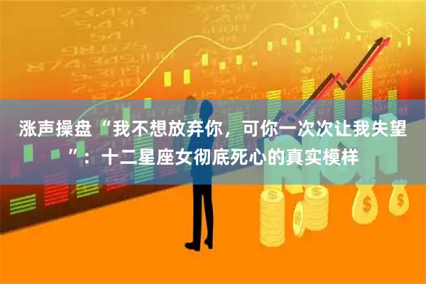 涨声操盘 “我不想放弃你，可你一次次让我失望”：十二星座女彻底死心的真实模样