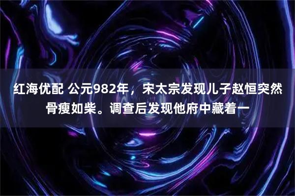 红海优配 公元982年，宋太宗发现儿子赵恒突然骨瘦如柴。调查后发现他府中藏着一