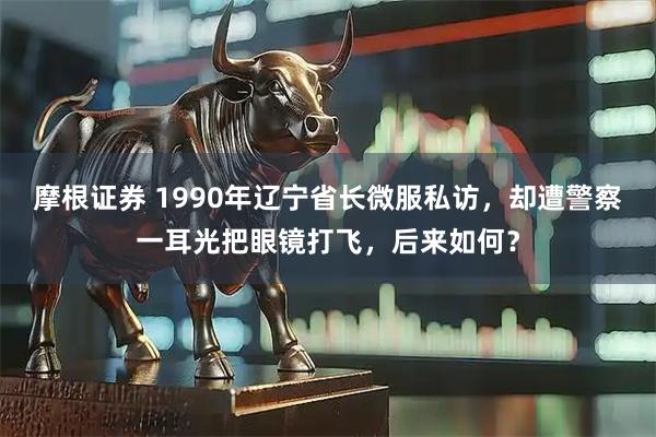 摩根证券 1990年辽宁省长微服私访，却遭警察一耳光把眼镜打飞，后来如何？