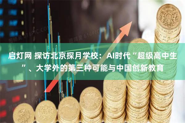 启灯网 探访北京探月学校：AI时代“超级高中生”、大学外的第三种可能与中国创新教育