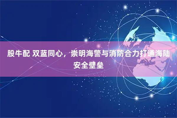 股牛配 双蓝同心，崇明海警与消防合力打通海陆安全壁垒