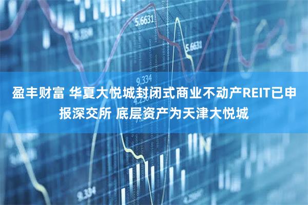 盈丰财富 华夏大悦城封闭式商业不动产REIT已申报深交所 底层资产为天津大悦城
