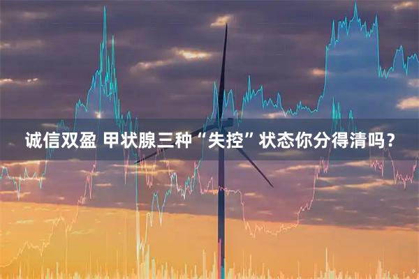 诚信双盈 甲状腺三种“失控”状态你分得清吗？
